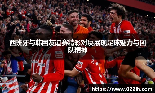 西班牙与韩国友谊赛精彩对决展现足球魅力与团队精神